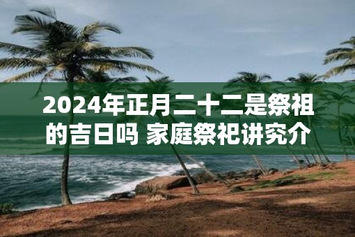 2025年正月二十二是祭祖的吉日吗 家庭祭祀讲究介绍