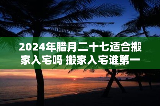 2025年腊月二十七适合搬家入宅吗 搬家入宅谁第一个进门