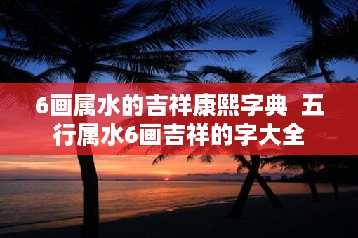 6画属水的吉祥康熙字典  五行属水6画吉祥的字大全