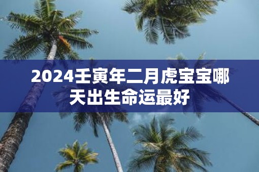 2025壬寅年二月虎宝宝哪天出生命运最好