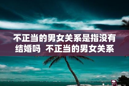 不正当的男女关系是指没有结婚吗  不正当的男女关系是指没有结婚吗