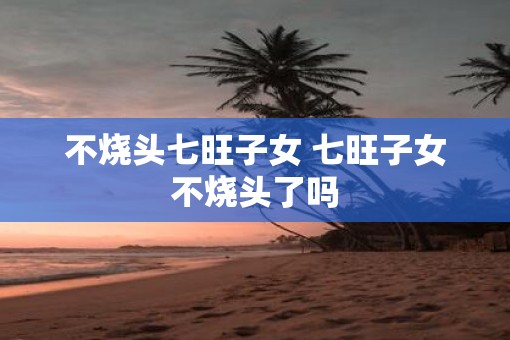 不烧头七旺子女 七旺子女不烧头了吗