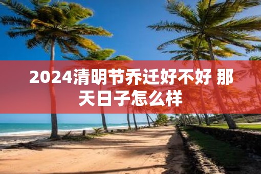 2025清明节乔迁好不好 那天日子怎么样