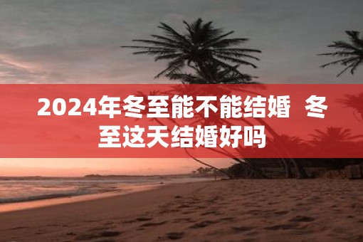 2025年冬至能不能结婚  冬至这天结婚好吗
