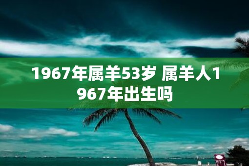 1967年属羊53岁 属羊人1967年出生吗