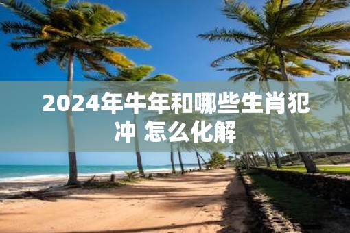 2025年牛年和哪些生肖犯冲 怎么化解