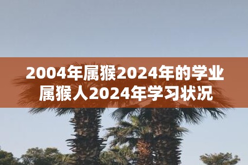 2004年属猴2025年的学业 属猴人2025年学习状况