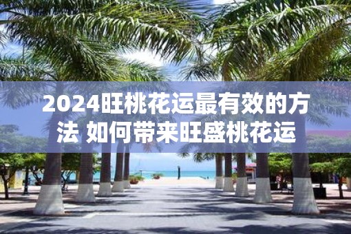 2025旺桃花运最有效的方法 如何带来旺盛桃花运