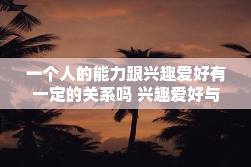 一个人的能力跟兴趣爱好有一定的关系吗 兴趣爱好与能力是否有关