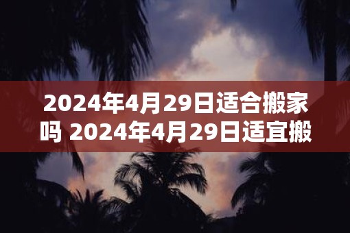2025年4月29日适合搬家吗 2025年4月29日适宜搬家吗