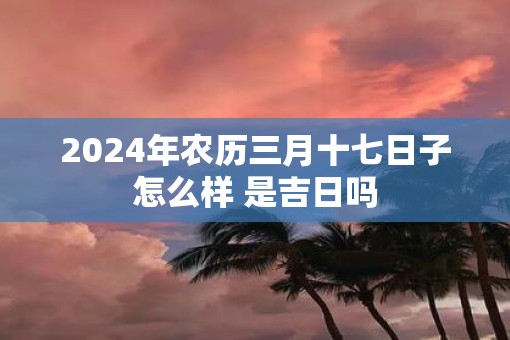 2025年农历三月十七日子怎么样 是吉日吗