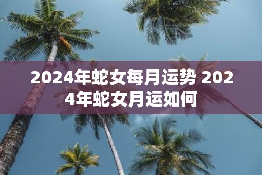 2025年蛇女每月运势 2025年蛇女月运如何