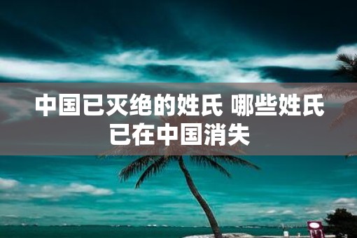 中国已灭绝的姓氏 哪些姓氏已在中国消失