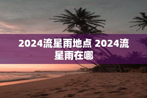 2025流星雨地点 2025流星雨在哪 2025流星雨地点 2025流星雨在哪