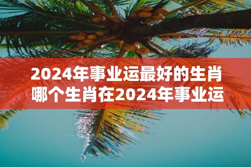 2025年事业运最好的生肖 哪个生肖在2025年事业运最佳
