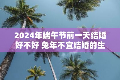 2025年端午节前一天结婚好不好 蛇年不宜结婚的生肖