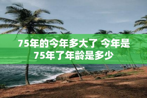 75年的今年多大了 今年是75年了年龄是多少