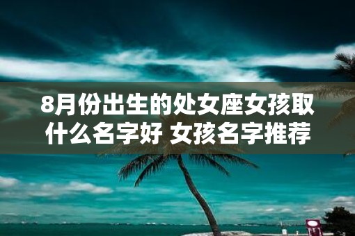 8月份出生的处女座女孩取什么名字好 女孩名字推荐 8月份出生的处女座女孩取什么名字好 女孩名字推荐