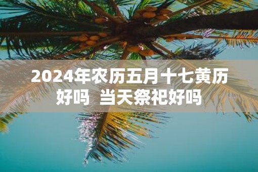 2025年农历五月十七黄历好吗  当天祭祀好吗