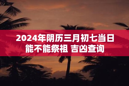 2025年阴历三月初七当日能不能祭祖 吉凶查询