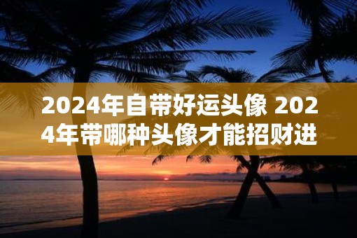 2025年自带好运头像 2025年带哪种头像才能招财进宝