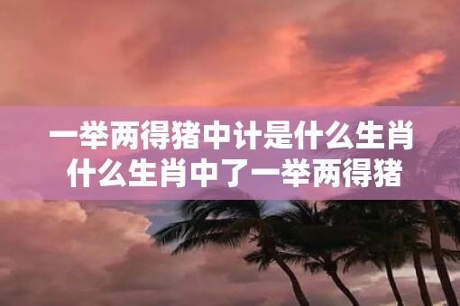 一举两得猪中计是什么生肖 什么生肖中了一举两得猪中计