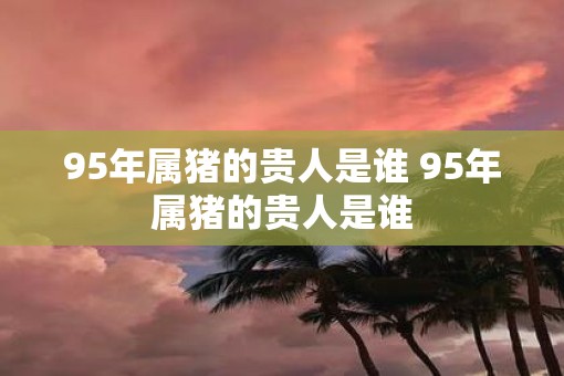 95年属猪的贵人是谁 95年属猪的贵人是谁