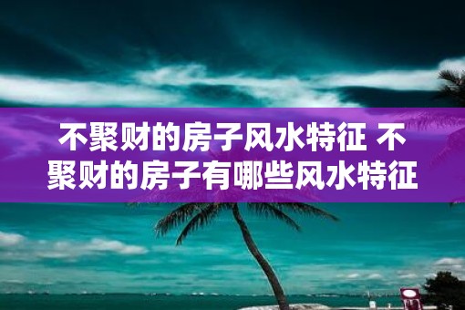 不聚财的房子风水特征 不聚财的房子有哪些风水特征