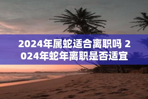 2025年属蛇适合离职吗 2025年蛇年离职是否适宜