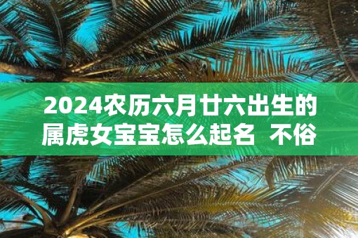 2025农历六月廿六出生的属虎女宝宝怎么起名  不俗气的