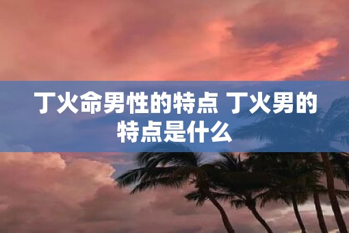 丁火命男性的特点 丁火男的特点是什么