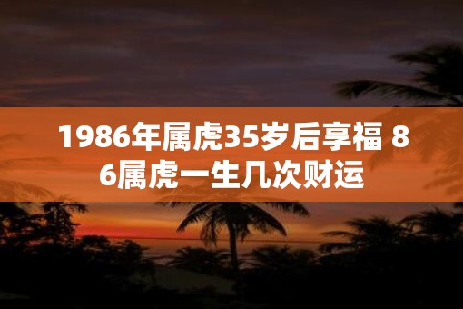 1986年属虎35岁后享福 86属虎一生几次财运
