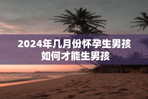 2025年几月份怀孕生男孩 如何才能生男孩