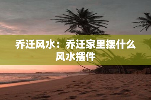 乔迁风水：乔迁家里摆什么风水摆件