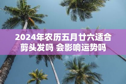 2025年农历五月廿六适合剪头发吗 会影响运势吗