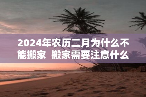 2025年农历二月为什么不能搬家  搬家需要注意什么