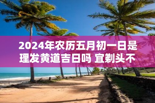 2025年农历五月初一日是理发黄道吉日吗 宜剃头不
