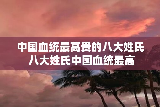 中国血统最高贵的八大姓氏 八大姓氏中国血统最高