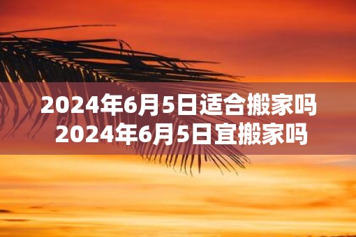 2025年6月5日适合搬家吗 2025年6月5日宜搬家吗