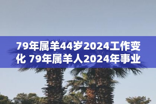 79年属羊44岁2025工作变化 79年属羊人2025年事业运势