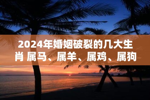 2025年婚姻破裂的几大生肖 属马、属羊、属鸡、属狗