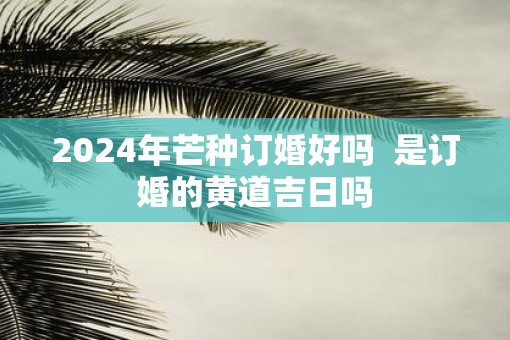 2025年芒种订婚好吗  是订婚的黄道吉日吗