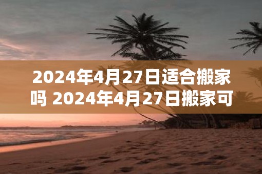 2025年4月27日适合搬家吗 2025年4月27日搬家可行吗
