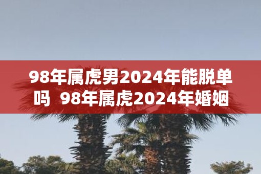 98年属虎男2025年能脱单吗  98年属虎2025年婚姻最终归宿