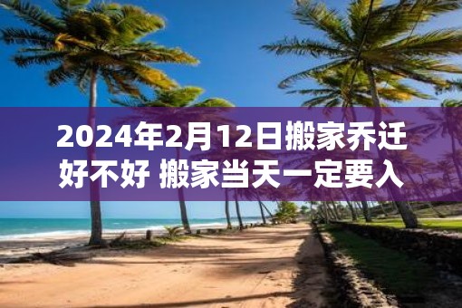 2025年2月12日搬家乔迁好不好 搬家当天一定要入住新房吗