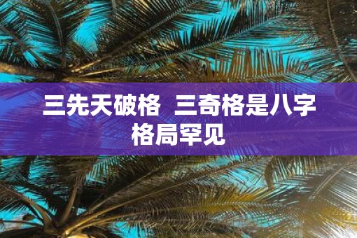 三先天破格  三奇格是八字格局罕见 三先天破格  三奇格是八字格局罕见