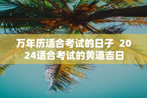 万年历适合考试的日子  2025适合考试的黄道吉日