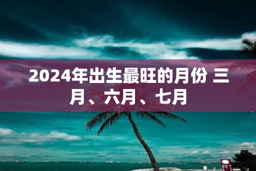 2025年出生最旺的月份 三月、六月、七月 2025年出生最旺的月份 三月、六月、七月