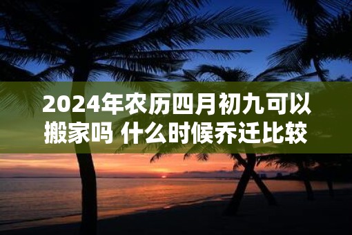 2025年农历四月初九可以搬家吗 什么时候乔迁比较好