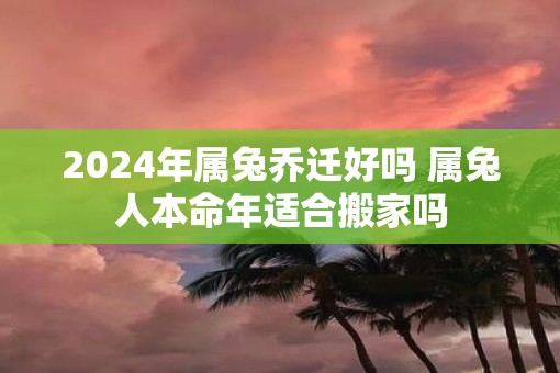 2025年属兔乔迁好吗 属兔人本命年适合搬家吗